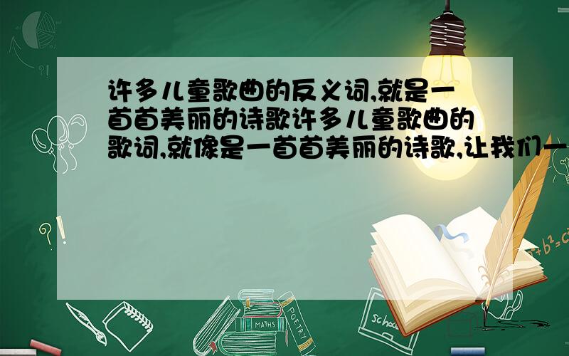 许多儿童歌曲的反义词,就是一首首美丽的诗歌许多儿童歌曲的歌词,就像是一首首美丽的诗歌,让我们一起来欣赏.黑猫警长眼睛瞪的象铜铃射出闪电般的机灵耳朵竖得象天线听着一切可疑的声