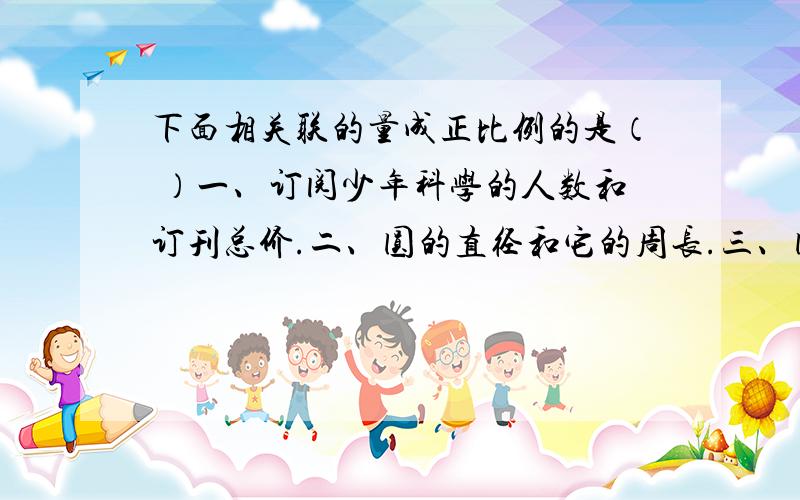 下面相关联的量成正比例的是（ ）一、订阅少年科学的人数和订刊总价.二、圆的直径和它的周长.三、圆柱的底面积一定,它的体积和高 四、时间一定,速度与路程.五、正方形的边长和面积.