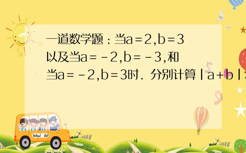 一道数学题：当a＝2,b＝3以及当a＝－2,b＝－3,和当a＝－2,b＝3时．分别计算｜a＋b｜和｜a｜＋|b|的值．快一点,步骤清楚明了完整,正确率高．