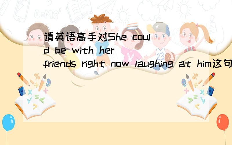 请英语高手对She could be with her friends right now laughing at him这句话给予句势剖析,