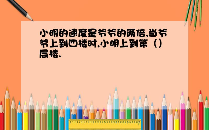 小明的速度是爷爷的两倍,当爷爷上到四楼时,小明上到第（）层楼.