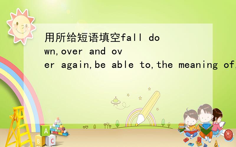 用所给短语填空fall down,over and over again,be able to,the meaning of,wake up1.If we change places you will______see better from here.2.Can you guess______the word from the context?3.Babies often_______when they learn to walk.4.I didn't_______