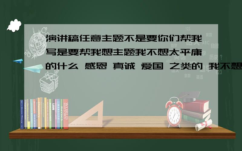 演讲稿任意主题不是要你们帮我写是要帮我想主题我不想太平庸的什么 感恩 真诚 爱国 之类的 我不想我想自己写总之要与众不同的而且要符合我这个年龄阅历就这样吧……