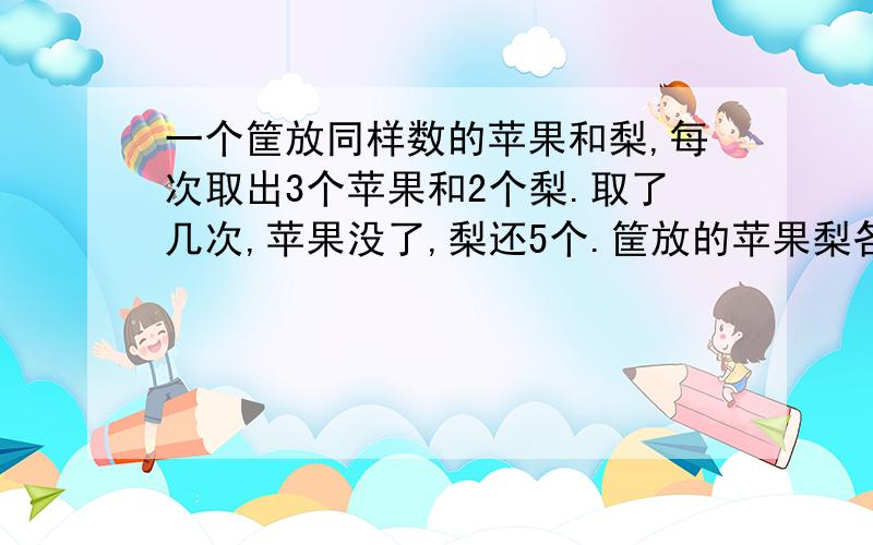 一个筐放同样数的苹果和梨,每次取出3个苹果和2个梨.取了几次,苹果没了,梨还5个.筐放的苹果梨各几个?方程