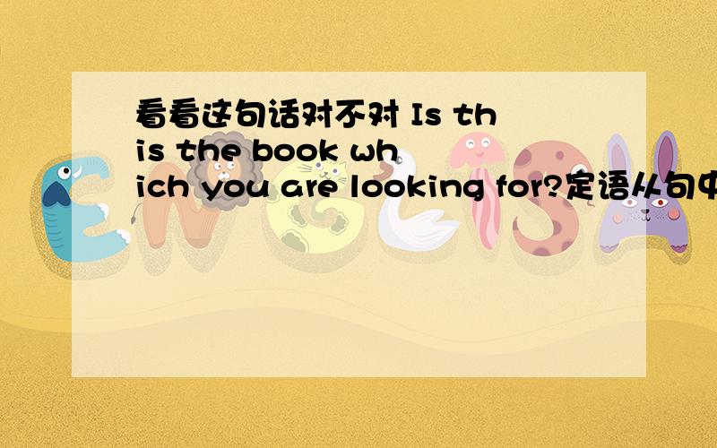 看看这句话对不对 Is this the book which you are looking for?定语从句中先行词指物在主句中作表语就要用而不用?那Is this the book _you are looking for?为什么可以用which?