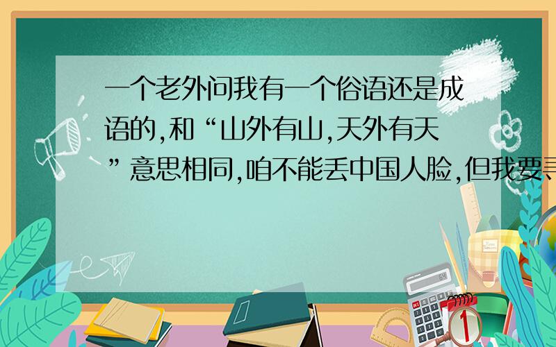 一个老外问我有一个俗语还是成语的,和“山外有山,天外有天”意思相同,咱不能丢中国人脸,但我要寻找和“山外有山,天外有天”意思相同的俗语或成语.