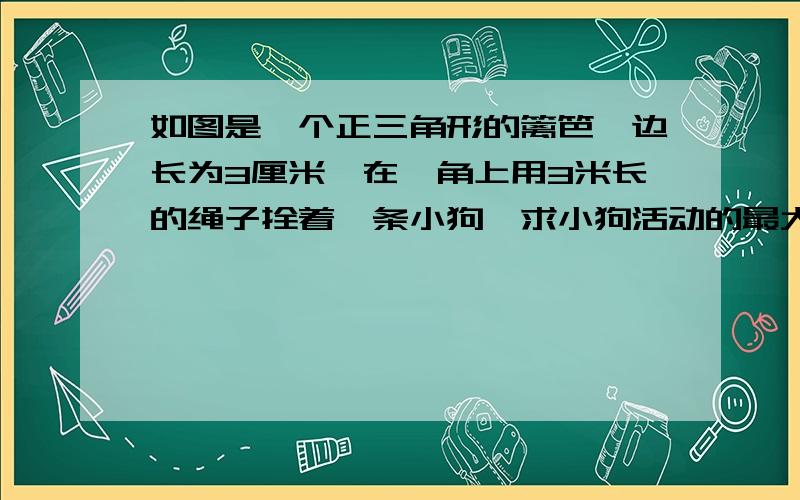 如图是一个正三角形的篱笆,边长为3厘米,在一角上用3米长的绳子拴着一条小狗,求小狗活动的最大面积如果绳长为4那情况如何边长是三米,大家不要被误导