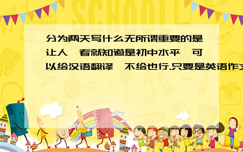 分为两天写什么无所谓重要的是让人一看就知道是初中水平,可以给汉语翻译,不给也行.只要是英语作文日记格式就OK要有四个时态：过去式，正在进行时，一般现代时，将来时