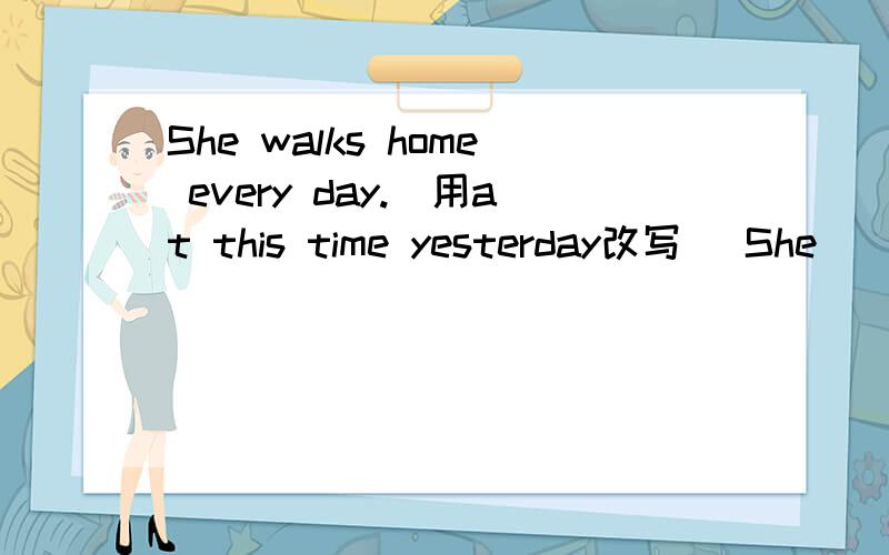 She walks home every day.（用at this time yesterday改写） She___ ___ home at this time yesterday.