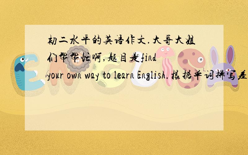 初二水平的英语作文.大哥大姐们帮帮忙啊,题目是find your own way to learn English.根据单词拼写差,听力不好,阅读速度太慢等等这些问题来写.最少400个词.要求的词太多了,我写的不够,