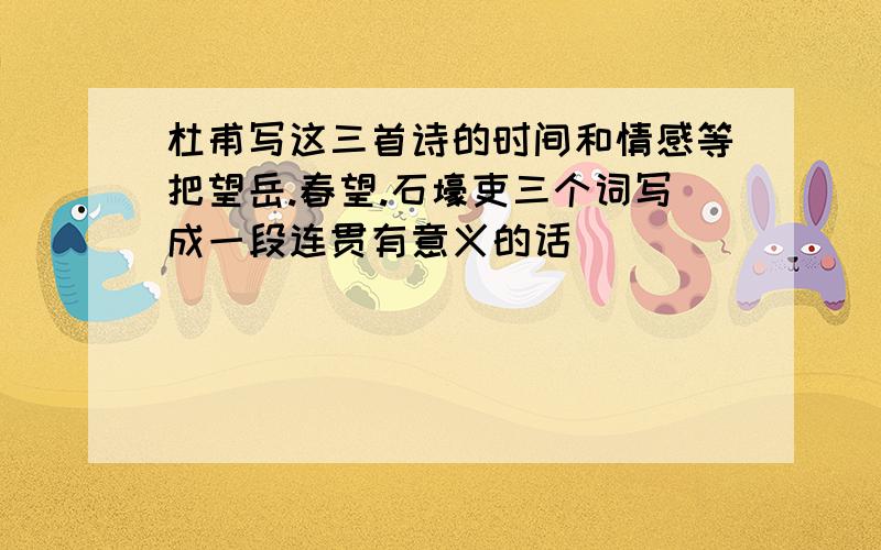 杜甫写这三首诗的时间和情感等把望岳.春望.石壕吏三个词写成一段连贯有意义的话