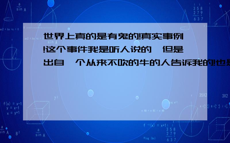 世界上真的是有鬼的!真实事例!这个事件我是听人说的,但是出自一个从来不吹的牛的人告诉我的!也是离我家不远的真实事件!有一个搭客佬那天搭客到好夜,开车回到某村路口,见到有一个女的