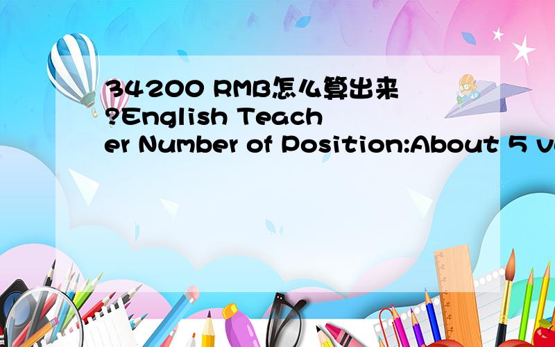 34200 RMB怎么算出来?English Teacher Number of Position:About 5 vacancies a month Job Start Date:on-going,all year Location:Guangzhou,Shenzhen China Teaching Hours:21—25 hours/ week Age of Students:All ages available (Kindergarten,Elementary,Mi