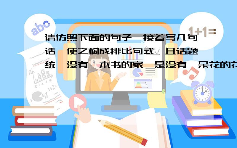 请仿照下面的句子,接着写几句话,使之构成排比句式,且话题统一没有一本书的家,是没有一朵花的花园；没有一本书的家,是没有一只鸟的树林；（ ）,（ ）；（ ）,（ ）；（ ）,（ ）；（ ）,