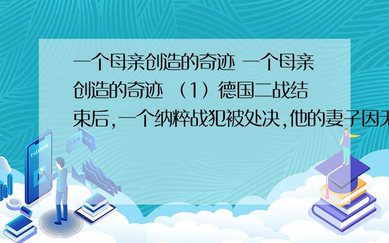 一个母亲创造的奇迹 一个母亲创造的奇迹 （1）德国二战结束后,一个纳粹战犯被处决,他的妻子因无法忍受众人的羞辱与谩骂,吊死在自家的窗外. （2）第二天,邻居们走了出来,一抬头就看见