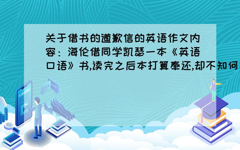 关于借书的道歉信的英语作文内容：海伦借同学凯瑟一本《英语口语》书,读完之后本打算奉还,却不知何故找不到此书,故此写信向同学道歉,并告诉对方打算买一本新书,还给同学.时间：8月23