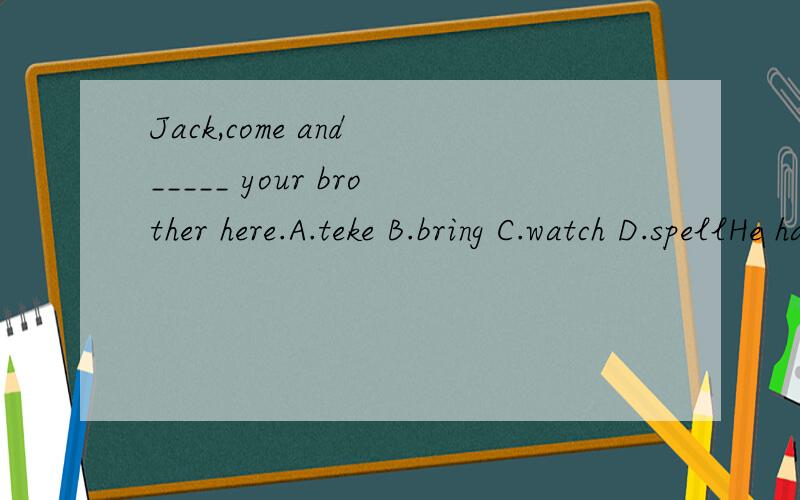 Jack,come and _____ your brother here.A.teke B.bring C.watch D.spellHe has____.A.an orange pen B.orange an pen C.an orange pens D.an oranges pen第二个是不是选A