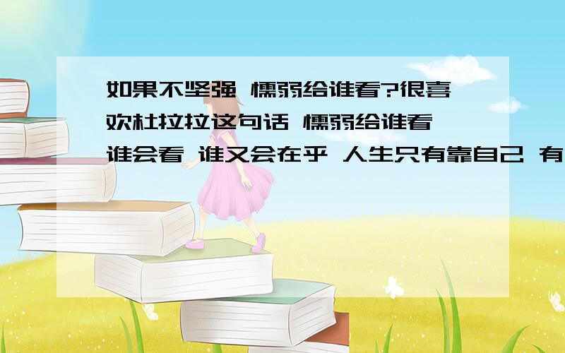 如果不坚强 懦弱给谁看?很喜欢杜拉拉这句话 懦弱给谁看 谁会看 谁又会在乎 人生只有靠自己 有时候觉得亲情还不如友情 我觉得我真的比较狗屎 连亲情都没法获得完整的人竟然会有几个知