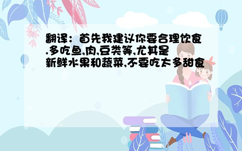 翻译：首先我建议你要合理饮食.多吃鱼,肉,豆类等,尤其是新鲜水果和蔬菜,不要吃太多甜食