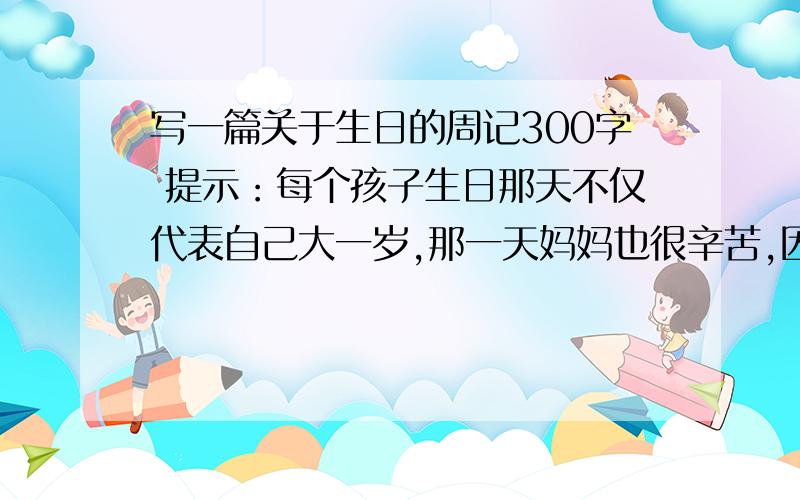 写一篇关于生日的周记300字 提示：每个孩子生日那天不仅代表自己大一岁,那一天妈妈也很辛苦,因为那一天是她把你带到人间的.