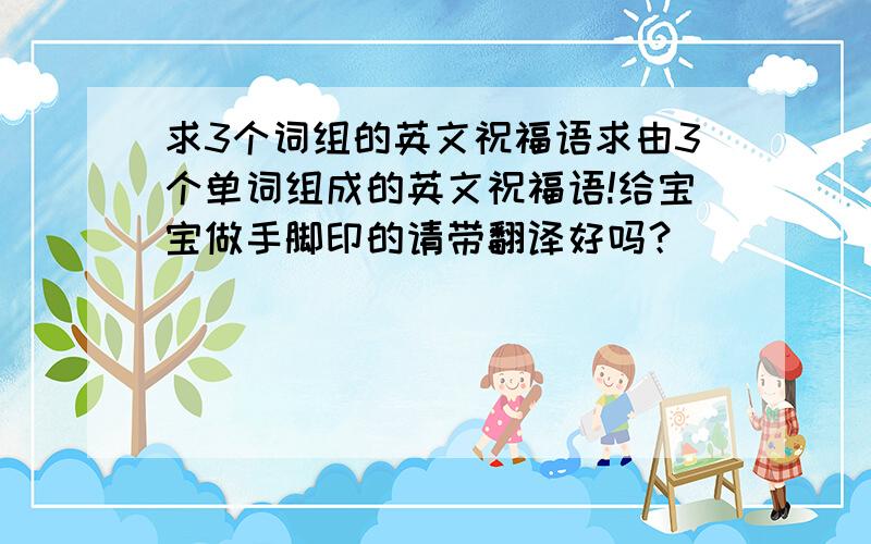 求3个词组的英文祝福语求由3个单词组成的英文祝福语!给宝宝做手脚印的请带翻译好吗？