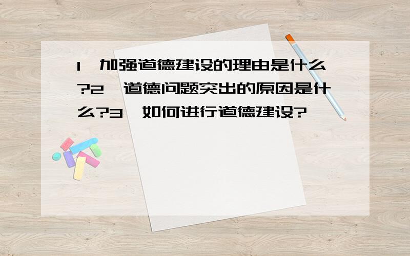 1、加强道德建设的理由是什么?2、道德问题突出的原因是什么?3、如何进行道德建设?