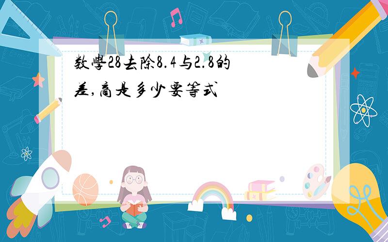 数学28去除8.4与2.8的差,商是多少要等式