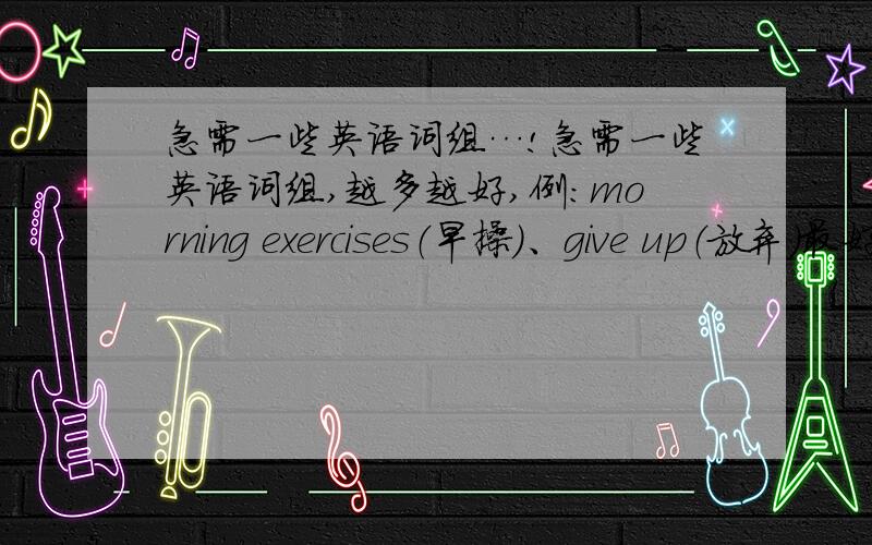 急需一些英语词组…!急需一些英语词组,越多越好,例：morning exercises（早操）、give up（放弃）最好可以附上中文意思！