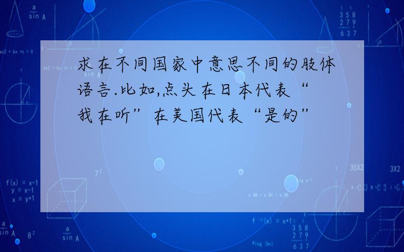 求在不同国家中意思不同的肢体语言.比如,点头在日本代表“我在听”在美国代表“是的”