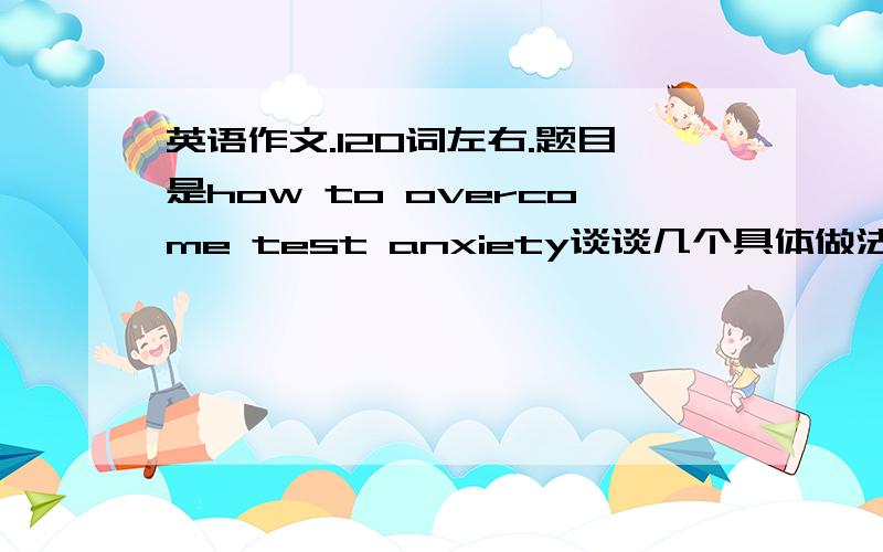 英语作文.120词左右.题目是how to overcome test anxiety谈谈几个具体做法就行了.