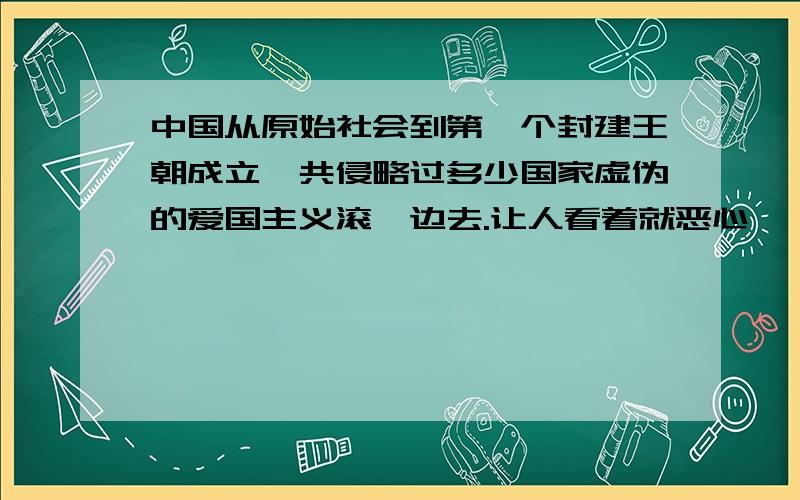 中国从原始社会到第一个封建王朝成立一共侵略过多少国家虚伪的爱国主义滚一边去.让人看着就恶心