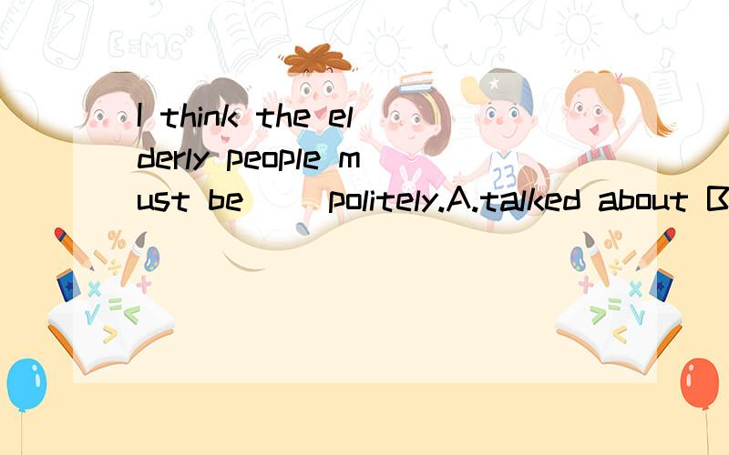 I think the elderly people must be __politely.A.talked about B.said with C.told about D.spoken to