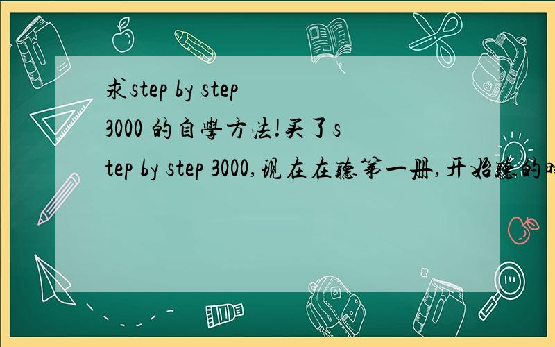 求step by step 3000 的自学方法!买了step by step 3000,现在在听第一册,开始听的时候就感觉听不懂,看答案知道里面有些单词不认识,这本书感觉很好,就是不知道怎么自学,从哪里下手,现在想找人给一