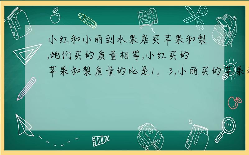 小红和小丽到水果店买苹果和梨,她们买的质量相等,小红买的苹果和梨质量的比是1：3,小丽买的苹果和梨的在线等! 质量比是2：5.她们两个不小心把买的苹果和梨弄混了,混合后的苹果的梨的