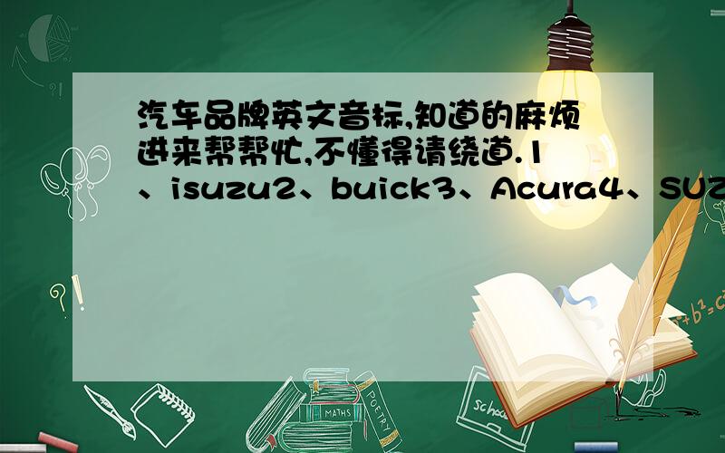 汽车品牌英文音标,知道的麻烦进来帮帮忙,不懂得请绕道.1、isuzu2、buick3、Acura4、SUZUKI5、Hyundai 6、Peugeot7、Citroen我不是明说了吗？要的是音标啊，还一个翻译，另一个说“他说得对”，一起