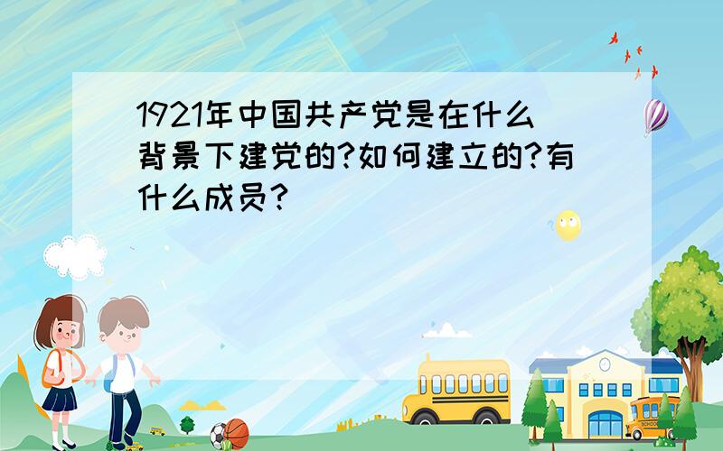 1921年中国共产党是在什么背景下建党的?如何建立的?有什么成员?