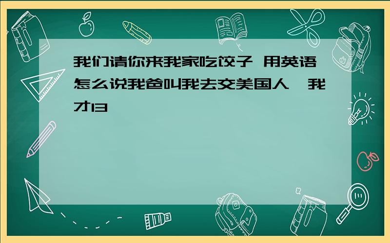 我们请你来我家吃饺子 用英语怎么说我爸叫我去交美国人,我才13