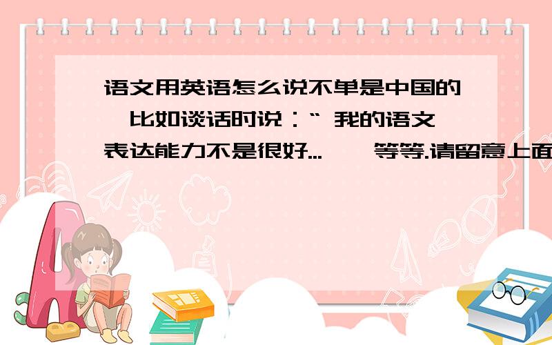 语文用英语怎么说不单是中国的,比如谈话时说：“ 我的语文表达能力不是很好...''等等.请留意上面说过“不单是中国的”，如外国人也是这样说对自己国家的“语文”这一学科或能力不是