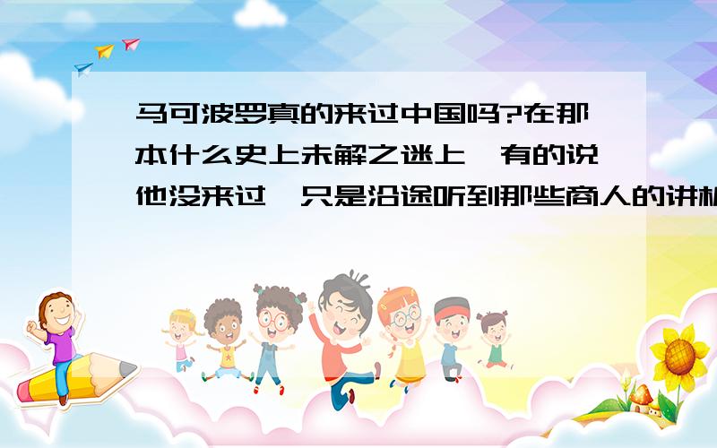 马可波罗真的来过中国吗?在那本什么史上未解之迷上,有的说他没来过,只是沿途听到那些商人的讲析而知道的,有的却说他来过,还和我们国家的皇帝很熟．．．他真的有来过吗?如果有,那么他