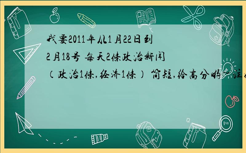 我要2011年从1月22日到2月18号 每天2条政治新闻（政治1条,经济1条） 简短,给高分哟~注好日期,  我会给高分的~!那你 发给我吧  545038953@qq.com