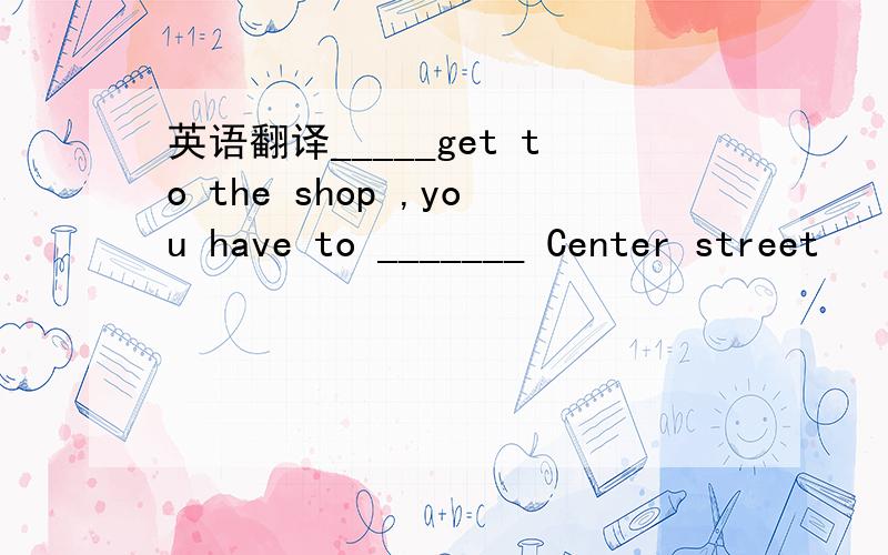 英语翻译_____get to the shop ,you have to _______ Center street