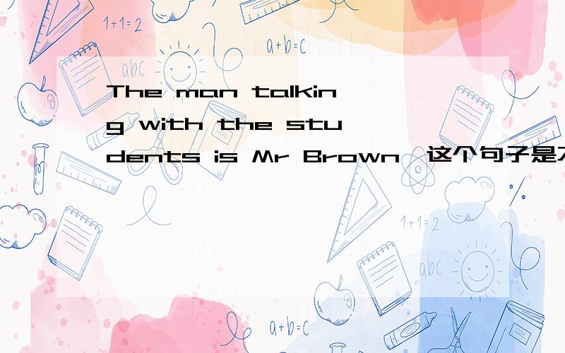 The man talking with the students is Mr Brown,这个句子是不是错了……为什么是talking with