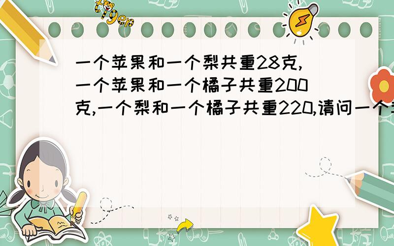 一个苹果和一个梨共重28克,一个苹果和一个橘子共重200克,一个梨和一个橘子共重220,请问一个苹果,一个苹果和一个梨共重280克,一个苹果和一个橘子共重200克,一个梨和一个橘子共重220,请问一