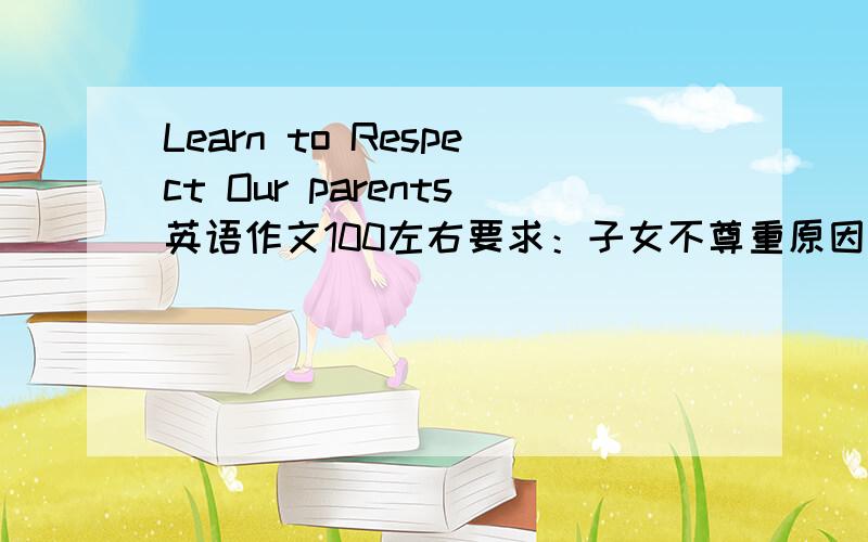 Learn to Respect Our parents英语作文100左右要求：子女不尊重原因~3点尊重父母的行为~发扬尊重父母美德~