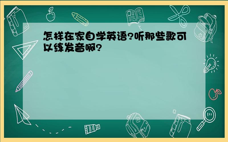 怎样在家自学英语?听那些歌可以练发音啊?