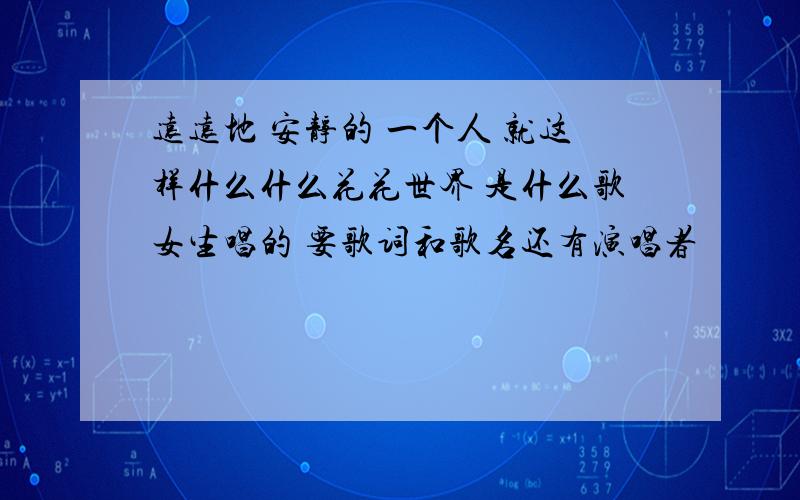 远远地 安静的 一个人 就这样什么什么花花世界 是什么歌女生唱的 要歌词和歌名还有演唱者