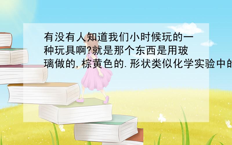 有没有人知道我们小时候玩的一种玩具啊?就是那个东西是用玻璃做的,棕黄色的.形状类似化学实验中的容量瓶,不过颈稍微细点.一吹就发出“嘀咚”的响声,声音很低沉.不知道有没有人晓得叫