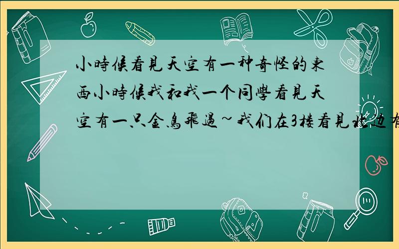 小时候看见天空有一种奇怪的东西小时候我和我一个同学看见天空有一只金鸟飞过~我们在3楼看见北边有一只金鸟向东边飞去变成一辆金色的马车~距离大概40厘米吧~然后马车向西边跑过去变