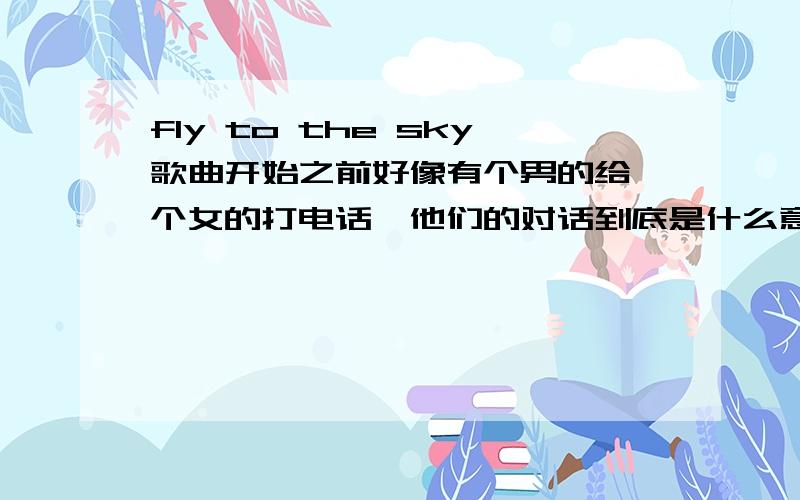 fly to the sky歌曲开始之前好像有个男的给一个女的打电话,他们的对话到底是什么意思,还有最后挂电话都说了什么?听力好的,顺便吧歌词都翻译一遍!