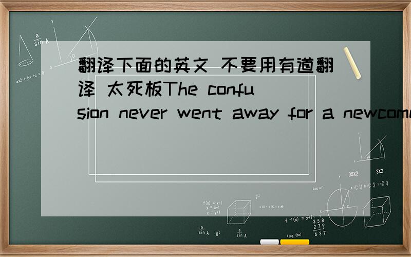 翻译下面的英文 不要用有道翻译 太死板The confusion never went away for a newcomer . You were told to ask whether someone who had or_dered a meal would like some dessert or something eles to drink .You were not to be a pushy salesman ,